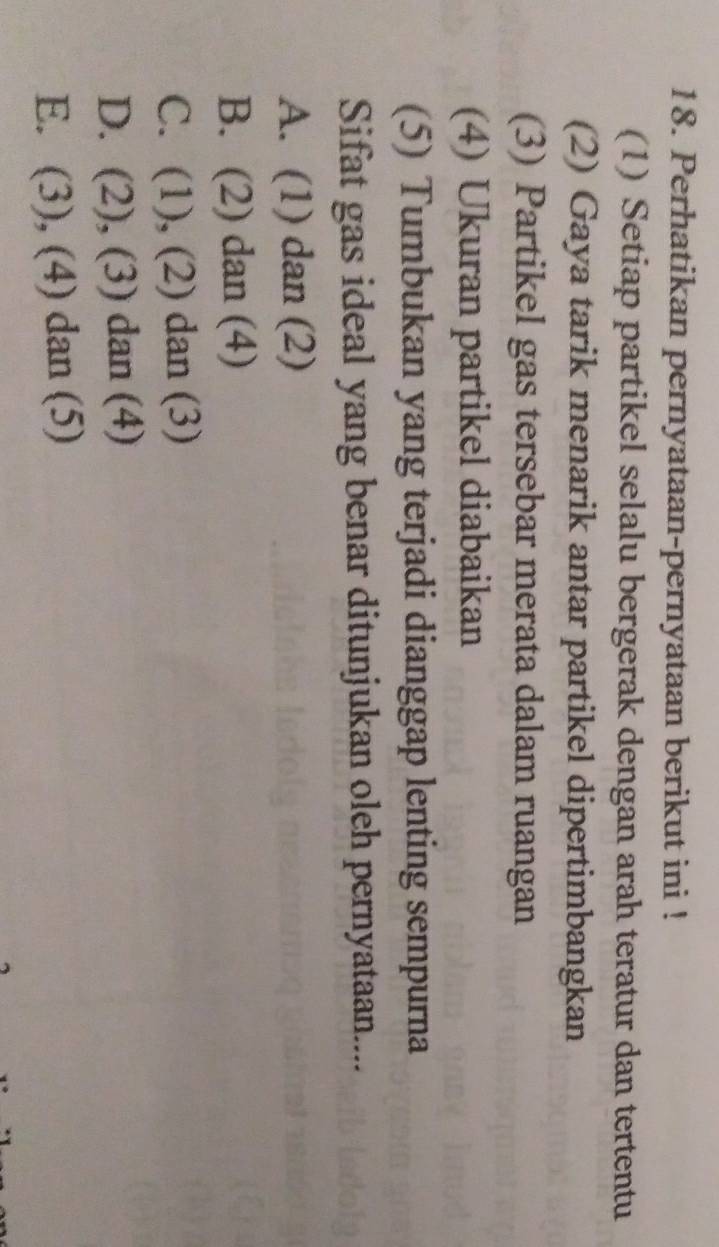 Perhatikan pernyataan-pernyataan berikut ini !
(1) Setiap partikel selalu bergerak dengan arah teratur dan tertentu
(2) Gaya tarik menarik antar partikel dipertimbangkan
(3) Partikel gas tersebar merata dalam ruangan
(4) Ukuran partikel diabaikan
(5) Tumbukan yang terjadi dianggap lenting sempurna
Sifat gas ideal yang benar ditunjukan oleh pernyataan....
A. (1) dan (2)
B. (2) dan (4)
C. (1), (2) dan (3)
D. (2), (3) dan (4)
E. (3), (4) dan (5)