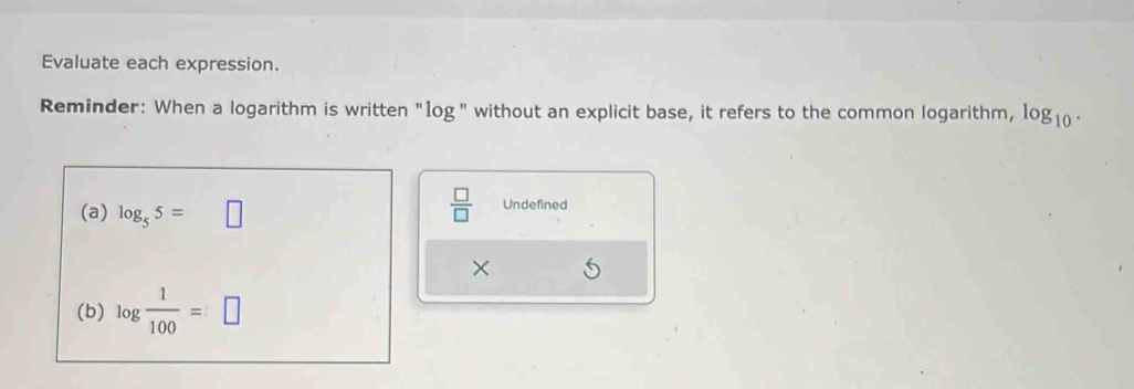 Evaluate each expression. 
Reminder: When a logarithm is written "log" without an explicit base, it refers to the common logarithm, 10g10 · 
 □ /□   
(a) log _55=□ Undefined 
× 
(b) log  1/100 =□