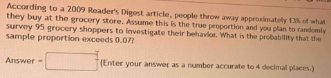 According to a 2009 Reader's Digest article, people throw away approximately 13% of what 
they buy at the grocery store. Assume this is the true proportion and you plan to randomly 
survey 95 grocery shoppers to investigate their behavior. What is the probability that the 
sample proportion exceeds 0.07? 
Answer =□ (Enter your answer as a number accurate to 4 decimal places.)