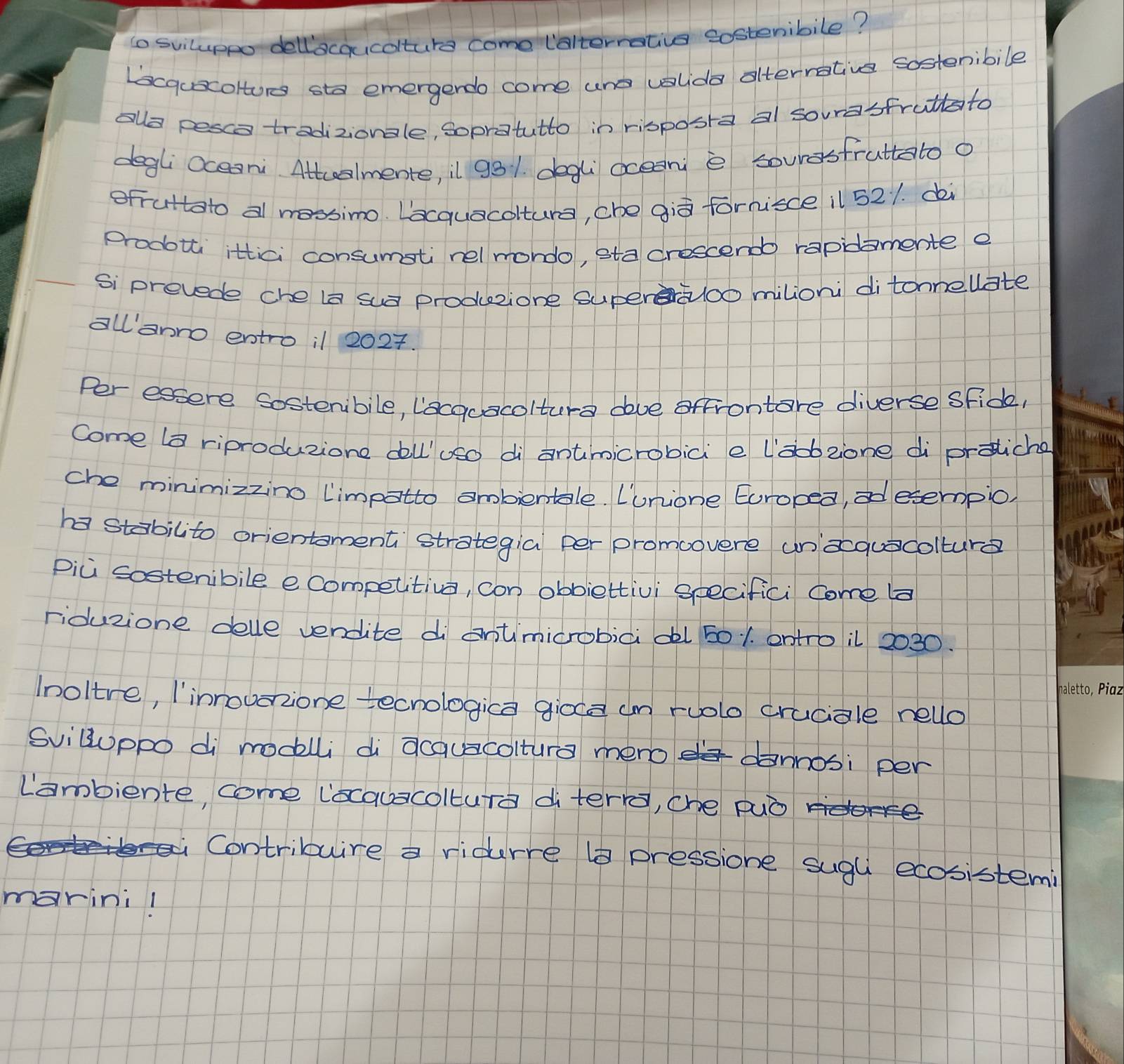 to sviluppo dellacqucolture come lalterrative sosteribile? 
Lscqucoltore sta emergerdo come und colda afterrative sostenibile 
alo pesco tradizionale, Sopratutto in risposra al sourasfruttato 
degli Oceari Attcelmente, il 931. degli ocean e souresfruttato o 
ofruttato al mossimo. Lacquacoltura, che giò fornisde il 521. di 
prodotti ittici consumstinel mondo, sta crescendo rapidamente e 
Si prevede che ia sua producione superaoo milioni ditonnellate 
allanro entro il 2027. 
Per essere Sosteribile, lacocacolture dove offrontare diverse sFide, 
come la riproduzione doll'oso di antmicrobici e labzone di protiche 
che minimizzino limpatto ombientale. Lunione Europea,esempio, 
ha stabilito orientoment strategia per promoovere unaquacolture 
pici sosteribile ecompetitiva, con obbiettivi seecifici come ba 
riduzione delle vendite di entimicrobici dl 501. entro il 2030. 
aletto, Pian 
Inoltre, linnouarzione tecnologica gioce un ruolo cruciale nello 
Svilluppo di modlli di acauacoltura mero dannosi per 
Lambiente, come locauacoltura di terr, che può 
Contribuire a ridurre ( pressione sugu ecosistemi 
marini!