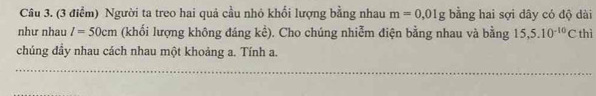 Người ta treo hai quả cầu nhỏ khối lượng bằng nhau m=0,01g bằng hai sợi dây có độ dài 
như nhau l=50cm (khối lượng không đáng khat e). Cho chúng nhiễm điện bằng nhau và bằng 15, 5.10^(-10)C thì 
chúng đầy nhau cách nhau một khoảng a. Tính a.