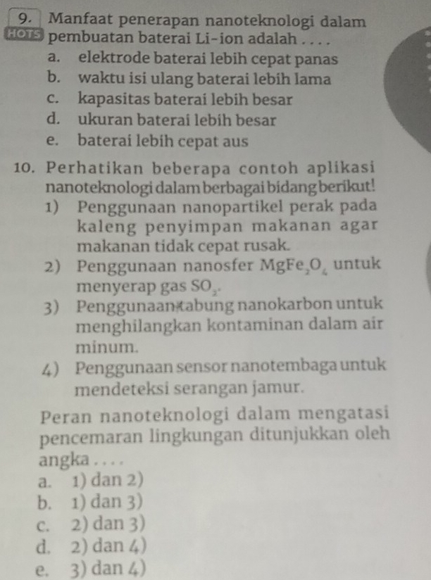 Manfaat penerapan nanoteknologi dalam
HOTS pembuatan baterai Li-ion adalah . . . .
a. elektrode baterai lebih cepat panas
b. waktu isi ulang baterai lebih lama
c. kapasitas baterai lebih besar
d. ukuran baterai lebih besar
e. baterai lebih cepat aus
10. Perhatikan beberapa contoh aplikasi
nanoteknologi dalam berbagai bidang berikut!
1) Penggunaan nanopartikel perak pada
kaleng penyimpan makanan agar
makanan tidak cepat rusak.
2) Penggunaan nanosfer MgFe_2O_4 untuk
menyerap gas SO_2. 
3) Penggunaan tabung nanokarbon untuk
menghilangkan kontaminan dalam air
minum.
4 Penggunaan sensor nanotembaga untuk
mendeteksi serangan jamur.
Peran nanoteknologi dalam mengatasi
pencemaran lingkungan ditunjukkan oleh
angka . . . .
a. 1) dan 2)
b. 1) dan 3)
c. 2) dan 3)
d. 2) dan 4)
e. 3) dan 4)