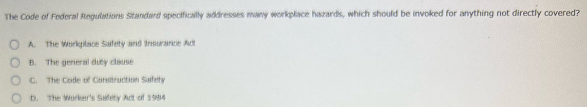 The Code of Federal Regulations Standard specifically addresses many workplace hazards, which should be invoked for anything not directly covered?
A. The Workplace Safety and Insurance Act
B. The general duty clause
C. The Code of Construction Safety
D. The Worker's Safety Act of 1984