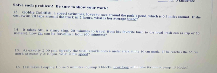 12. 3 km/hr/sec
Solve each problem! Be sure to show your work! 
13. Goldie Goldfish, a speed swimmer, loves to race around the park's pond, which is 0.5 miles around. If she 
can swim 20 laps around the track in 2 hours, what is her average speed? 
14. It takes Stu, a slimy slug, 20 minutes to travel from his favorite bush to the local trash can (a trip of 30
meters). how far can he travel in 1 hour (60 minutes)? 
15. At exactly 2:00 pm. Speedy the Snail crawls onto a meter stick at the 10 cm mark. If he reaches the 65 cm
mark at exactly 2:10 pm, what is his speed? 
16 If it takes Leaping Loure 5 minutes to jump 3 blocks. how long will it take for him to jump 15 blocks?