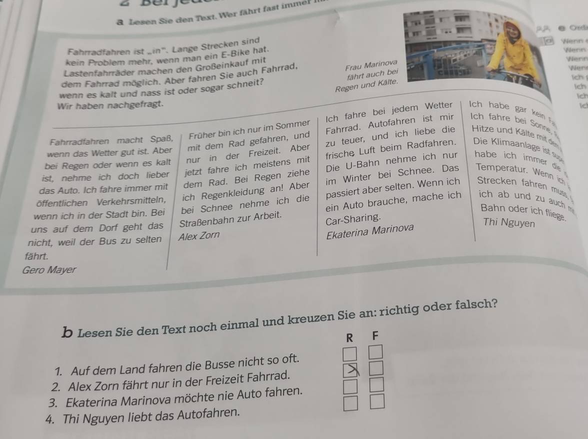 DC
& Lesen Sie den Text. Wer fährt fast immer
Fahrradfahren ist „in'. Lange Strecken sind  Nenn Vilern
kein Problem mehr. wenn man ein E-Bike hat.
Lastenfahrräder machen den Großeinkauf mit Wern Ver
dem Fahrrad möglich. Aber fahren Sie auch Fahrrad, Frau Marinova
fährt auch bei
ch 
Regen und Kälte.
wenn es kalt und nass ist oder sogar schneit?
Ich
Wir haben nachgefragt. Ich
Ic
Fahrradfahren macht Spaß, Früher bin ich nur im Sommer Ich fahre bei jedem Wetter   ha be gar  kin   
wenn das Wetter gut ist. Aber mit dem Rad gefahren, und Fahrrad. Autofahren ist mir ch fahre bei Sonne
bei Regen oder wenn es kalt nur in der Freizeit. Aber zu teuer, und ich liebe die  Hitze und Kälte mit den
ist, nehme ich doch lieber jetzt fahre ich meistens mit frische Luft beim Radfahren. Die K limaanlage ist su
das Auto. Ich fahre immer mit dem Rad. Bei Regen ziehe Die U-Bahn nehme ich nur habe ich immer die
öffentlichen Verkehrsmitteln, ich Regenkleidung an! Aber im Winter bei Schnee. Das Temperatur. Wenn ich
wenn ich in der Stadt bin. Bei bei Schnee nehme ich die passiert aber selten. Wenn ich Strecken fahren muss
Car-Sharing.
uns auf dem Dorf geht das Straßenbahn zur Arbeit. ein Auto brauche, mache ich ich ab und zu auch m Bahn oder ich fliege.
Thi Nguyen
nicht, weil der Bus zu selten Alex Zorn
Ekaterina Marinova
fährt.
Gero Mayer
b Lesen Sie den Text noch einmal und kreuzen Sie an: richtig oder falsch?
R F
1. Auf dem Land fahren die Busse nicht so oft.
2. Alex Zorn fährt nur in der Freizeit Fahrrad.
3. Ekaterina Marinova möchte nie Auto fahren.
4. Thi Nguyen liebt das Autofahren.