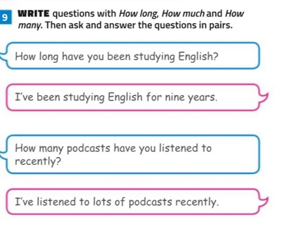 WRITE questions with How long, How much and How 
many. Then ask and answer the questions in pairs. 
How long have you been studying English? 
I've been studying English for nine years. 
How many podcasts have you listened to 
recently? 
I've listened to lots of podcasts recently.