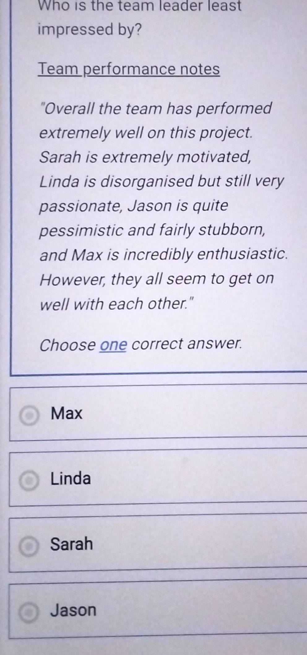 Who is the team leader least
impressed by?
Team performance notes
"Overall the team has performed
extremely well on this project.
Sarah is extremely motivated,
Linda is disorganised but still very
passionate, Jason is quite
pessimistic and fairly stubborn,
and Max is incredibly enthusiastic.
However, they all seem to get on
well with each other."
Choose one correct answer.
Max
Linda
Sarah
Jason