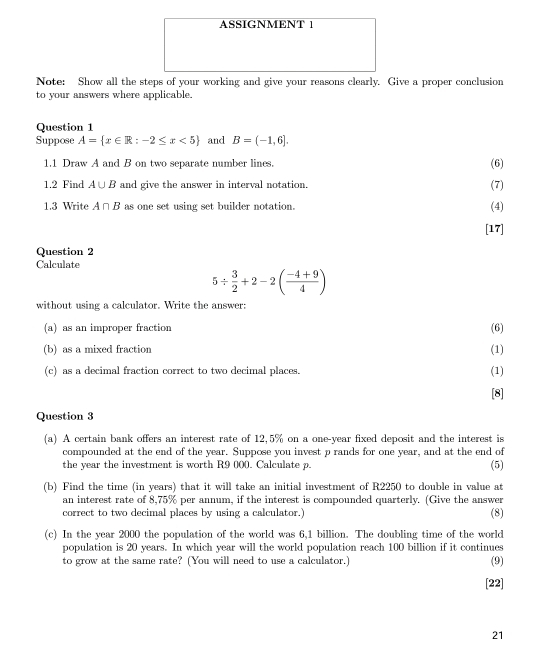 ASSIGNMENT 1 
Note: Show all the steps of your working and give your reasons clearly. Give a proper conclusion 
to your answers where applicable. 
Question 1 
Suppose A= x∈ R:-2≤ x<5 and B=(-1,6]. 
1.1 Draw A and B on two separate number lines. (6) 
1.2 Find A∪ B and give the answer in interval notation. (7) 
1.3 Write A∩ B as one set using set builder notation. (4) 
[17] 
Question 2 
Calculate
5/  3/2 +2-2( (-4+9)/4 )
without using a calculator. Write the answer: 
(a) as an improper fraction (6) 
(b) as a mixed fraction (1) 
(c) as a decimal fraction correct to two decimal places. (1) 
[8] 
Question 3 
(a) A certain bank offers an interest rate of 12,5% on a one-year fixed deposit and the interest is 
compounded at the end of the year. Suppose you invest p rands for one year, and at the end of 
the year the investment is worth R9 000. Calculate p. 
(5) 
(b) Find the time (in years) that it will take an initial investment of R2250 to double in value at 
an interest rate of 8,75% per annum, if the interest is compounded quarterly. (Give the answer 
correct to two decimal places by using a calculator.) (8) 
(c) In the year 2000 the population of the world was 6,1 billion. The doubling time of the world 
population is 20 years. In which year will the world population reach 100 billion if it continues 
to grow at the same rate? (You will need to use a calculator.) (9) 
[22] 
21