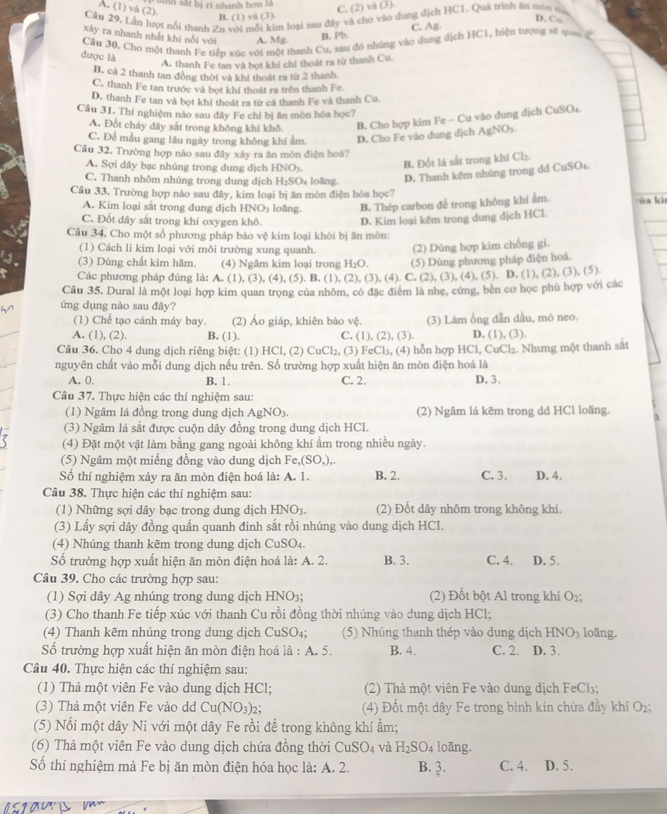 anh sát bị ri nhanh hơn là
A. (1) và (2).
B. (1) và (3). C. (2) và (3).
Câu 29, Lần lượt nổi thanh Zn với mỗi kim loại sau đây và cho vào dung dịch HC1. Quả trình ăn môu ma
D. Cu
xảy ra nhanh nhất khi nổi với A. Mg.
B. Pb. C. Ag
Câu 30. Cho một thanh Fe tiếp xúc với một thanh Cu, sau đó nhúng vào dung dịch HC1, hiện tượng sẽ qua a
được là
A. thanh Fe tan và bọt khí chỉ thoát ra từ thanh Cu.
B. cả 2 thanh tan đồng thời và khí thoát ra từ 2 thanh
C. thanh Fe tan trước và bọt khí thoát ra trên thanh Fe
D. thanh Fe tan và bọt khí thoát ra từ cả thanh Fe và thanh Cu
Câu 31. Thí nghiệm nào sau đây Fe chỉ bị ăn mòn hỏa học?
A. Đốt cháy dây sắt trong không khí khô,
B. Cho hợp kim Fe - Cu vào dung dịch CuSO₄.
C. Để mẫu gang lâu ngày trong không khí ẩm D. Cho Fe vào dung dịch AgNO3.
Câu 32. Trường hợp nào sau đây xảy ra ăn mòn điện hoá?
A. Sợi dây bạc nhúng trong dung dịch HNO_3.
B, Đốt lá sắt trong khí Cl_2.
C. Thanh nhôm nhúng trong dung dịch H_2SO_4 loāng D. Thanh kẽm nhủng trong dd CuSO4.
Câu 33. Trường hợp nào sau đây, kim loại bị ăn mòn điện hỏa học?    ủ a ki
A. Kim loại sắt trong dung dịch HNO3 loãng. B. Thép carbon để trong không khí ẩm.
C. Đốt dây sắt trong khí oxygen khô.
D. Kim loại kẽm trong dung dịch HCl.
Câu 34. Cho một số phương pháp bảo vệ kim loại khôi bị ãn mòn:
(1) Cách li kim loại với môi trường xung quanh
(2) Dùng hợp kim chống gi.
(3) Dùng chất kìm hãm. (4) Ngâm kim loại trong H_2O. (5) Dùng phương pháp điện hoá.
Các phương pháp đúng là: A. (1), (3), (4), (5). B. (1), (2), (3), (4). C. (2), (3), (4), (5). D. (1), (2), (3), (5)
Câu 35. Dural là một loại hợp kim quan trọng của nhôm, có đặc điểm là nhẹ, cứng, bên cơ học phù hợp với các
ứng dụng nào sau đây?
(1) Chế tạo cánh máy bay. (2) Áo giáp, khiên bảo vệ. (3) Làm ống dẫn dầu, mó neo.
A. (1), (2). B. (1). C. (1), (2), (3). D. (1),(3).
Câu 36. Cho 4 dung dịch riêng biệt: (1) HCl, (2) CuCl₂, (3) FeCl₃, (4) hỗn hợp HCl, CuCl₂. Nhưng một thanh sắt
nguyên chất vào mỗi dung dịch nếu trên. Số trường hợp xuất hiện ăn mòn điện hoá là
A. 0. B. 1. C. 2. D. 3.
Câu 37. Thực hiện các thí nghiệm sau:
(1) Ngâm lá đồng trong dung dịch AgNO_3 (2) Ngâm lá kẽm trong dd HCl loãng.
(3) Ngâm lá sắt được cuộn dây đồng trong dung dịch HCI.
(4) Đặt một vật làm bằng gang ngoài không khí ẩm trong nhiều ngày.
(5) Ngâm một miếng đồng vào dung dịch Fe,(SO,),.
Số thí nghiệm xảy ra ăn mòn điện hoá là: A. 1. B. 2. C. 3. D. 4.
Câu 38. Thực hiện các thí nghiệm sau:
(1) Những sợi dây bạc trong dung dịch HNO_3. (2) Đốt dây nhôm trong không khí.
(3) Lấy sợi dây đồng quấn quanh đinh sắt rồi nhúng vào dung dịch HCI.
(4) Nhúng thanh kẽm trong dung dịch CuSO₄.
Số trường hợp xuất hiện ăn mòn điện hoá là: A. 2. B. 3. C. 4. D. 5.
Câu 39. Cho các trường hợp sau:
(1) Sợi dây Ag nhúng trong dung dịch HNO3; (2) Đốt bột Al trong khí O₂;
(3) Cho thanh Fe tiếp xúc với thanh Cu rồi đồng thời nhúng vào dung dịch HCl;
(4) Thanh kẽm nhúng trong dung dịch CuSO_4; (5) Nhúng thanh thép vào dung dịch HNO_3 loãng.
Số trường hợp xuất hiện ăn mòn điện hoá la:A.5. B. 4. C. 2. D. 3.
Câu 40. Thực hiện các thí nghiệm sau:
(1) Thả một viên Fe vào dung dịch HCl; (2) Thả một viên Fe vào dung dịch FeCl₃;
(3) Thả một viên Fe vào dd Cu(NO_3)_2; (4) Đốt một dây Fe trong bình kín chứa đầy khí O₂;
(5) Nối một dây Ni với một dây Fe rồi để trong không khí ẩm;
(6) Thả một viên Fe vào dung dịch chứa đồng thời CuSO_4 và H_2SO_4 loãng.
Số thí nghiệm mà Fe bị ăn mòn điện hóa học là: A. 2. B. 3. C. 4. D. 5.
 3/4 ·