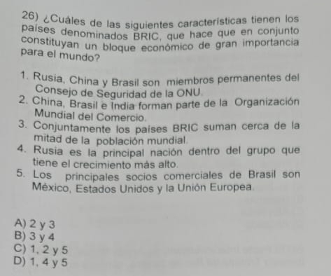 ¿Cuáles de las siguientes características tienen los
países denominados BRIC, que hace que en conjunto
constituyan un bloque económico de gran importância
para el mundo?
1. Rusia, China y Brasil son miembros permanentes del
Consejo de Seguridad de la ONU
2. China, Brasil e India forman parte de la Organización
Mundial del Comercio.
3. Conjuntamente los países BRIC suman cerca de la
mitad de la población mundial.
4. Rusia es la principal nación dentro del grupo que
tiene el crecimiento más alto.
5. Los principales socios comerciales de Brasil son
México, Estados Unidos y la Unión Europea.
A) 2 y 3
B) 3 y 4
C) 1, 2 y 5
D) 1, 4 y 5