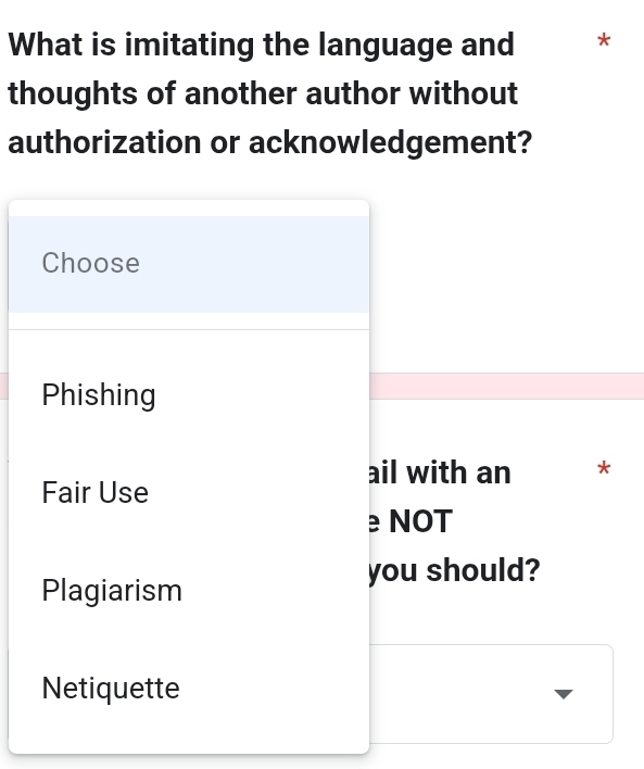 What is imitating the language and *
thoughts of another author without
authorization or acknowledgement?
Choose
Phishing
ail with an *
Fair Use
e NOT
you should?
Plagiarism
Netiquette