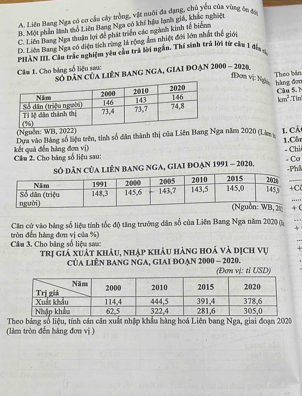 A. Liên Bang Nga có cơ cấu cây trồng, vật nuôi đa dạng, chủ yếu của vùng ôn đới
B. Một phần lãnh thổ Liên Bang Nga có khí hậu lạnh giá, khắc nghiệt
C. Liên Bang Nga thuận lợi để phát triển các ngành kinh tế biểnn
D. Liên Bang Nga có diện tích rừng lá rộng ẩm nhiệt đới lớn nhất thế giới
PHÀN III. Câu trắc nghiệm yêu cầu trả lời ngắn. Thí sinh trả lời từ câu 1 đến cả
Câu 1. Cho bảng số liệu sau:
số dân của liên bAng ngA, giAI đOẠn 2000 - 2020.
Theo bản
fĐơn vị: Nghìn
hàng đơn
km^2
Câu 5. N
*Tín!
(Nguồn: WB, 2022)
Dựa vào Bảng số liệu trên, tính số dân thành thị của Liên Bang Nga năm 2020 (Làm tị 1. Cá
1.Côn
kết quả đến hàng đơn vị)
Câu 2. Cho bảng số liệu sau: - Chi
sÓ dân của liên bang nga, giaI đoẠn 1991 - 2020. - Cơ
-Phâ
(
Căn cứ vào bảng số liệu tính tốc độ tăng trưởng dân số của Liên Bang Nga năm 2020 (là
+
tròn đến hàng đơn vị của %)
Câu 3. Cho bảng số liệu sau:
trị giá xuát khảu, nhập khảu hàng hoá và dịch vụ +
CủA LIÊN BANG NGA, GIAI ĐOẠN 2000 - 2020.
(Đơn vị: ti USD)
Theo bảng số liệu, tính cán cân xuất nhập khẩu hàng hoá Liên bang Nga, giai đoạn 2020
(làm tròn đến hàng đơn vị )