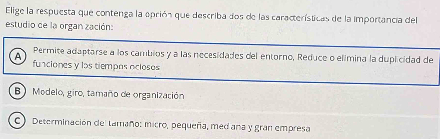 Elige la respuesta que contenga la opción que describa dos de las características de la importancia del
estudio de la organización:
A Permite adaptarse a los cambios y a las necesidades del entorno, Reduce o elimina la duplicidad de
funciones y los tiempos ociosos
B ) Modelo, giro, tamaño de organización
C ) Determinación del tamaño: micro, pequeña, mediana y gran empresa