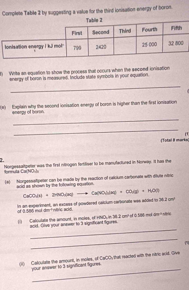 Complete Table 2 by suggesting a value for the third ionisation energy of boron. 
) Write an equation to show the process that occurs when the second ionisation 
energy of boron is measured. Include state symbols in your equation. 
_ 
(e) Explain why the second ionisation energy of boron is higher than the first ionisation 
energy of boron. 
_ 
_ 
(1 
(Total 8 marks 
2. 
Norgessaltpeter was the first nitrogen fertiliser to be manufactured in Norway. It has the 
formula Ca(NO_3)_2
(a) Norgessaltpeter can be made by the reaction of calcium carbonate with dilute nitric 
acid as shown by the following equation.
CaCO_3(s)+2HNO_3(aq)to Ca(NO_3)_2(aq)+CO_2(g)+H_2O(l)
In an experiment, an excess of powdered calcium carbonate was added to 36.2cm^3
of 0.586moldm^(-3) nitric acid. 
(i) Calculate the amount, in moles, of HNO_3in36.2cm^3 of 0.586moldm^(-3) nitric 
_ 
acid. Give your answer to 3 significant figures. 
_ 
(1) 
(ii) Calculate the amount, in moles, of CaCO_3 that reacted with the nitric acid. Give 
your answer to 3 significant figures.