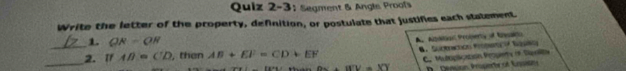 Quiz 2-3; Segment & Angls Proofs
Write the letter of the property, definition, or postulate that justifies each statement
_1. QR=QH
A. Agtal Proberty of Rato
B. Suptractión Propn Sguso
_
2. 1f AB=CD , then AB+EF=CD+EF
C. Mutoplication Propiety (9 Dipalita
OW=VY D. Dession Propertcof Eqsittt