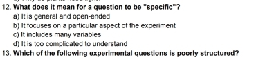 What does it mean for a question to be "specific"?
a) It is general and open-ended
b) It focuses on a particular aspect of the experiment
c) It includes many variables
d) It is too complicated to understand
13. Which of the following experimental questions is poorly structured?