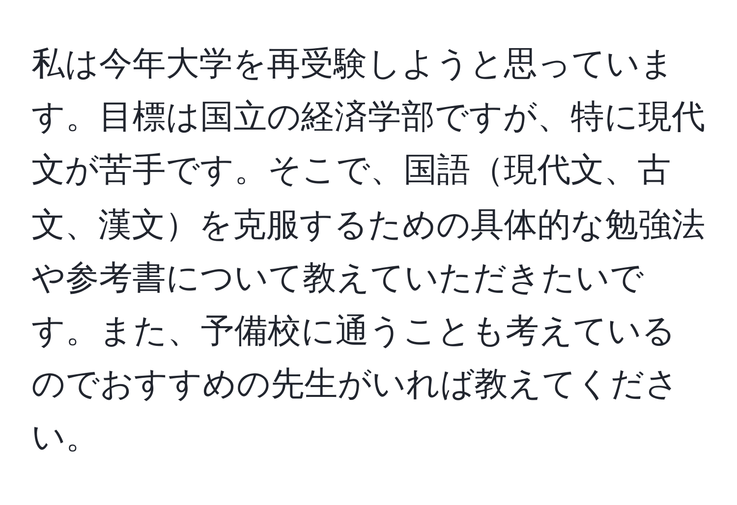 私は今年大学を再受験しようと思っています。目標は国立の経済学部ですが、特に現代文が苦手です。そこで、国語現代文、古文、漢文を克服するための具体的な勉強法や参考書について教えていただきたいです。また、予備校に通うことも考えているのでおすすめの先生がいれば教えてください。