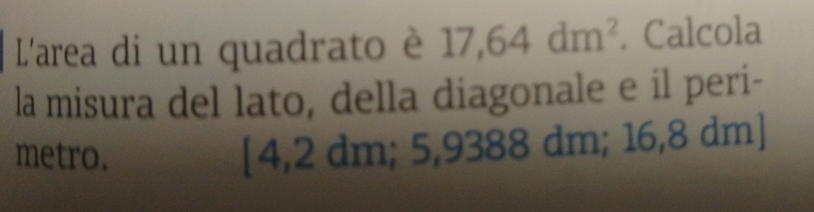 L'area di un quadrato è 17,64dm^2. Calcola
la misura del lato, della diagonale e il peri-
metro.
[4,2 dm; 5,9388 dm; 16,8 dm ]