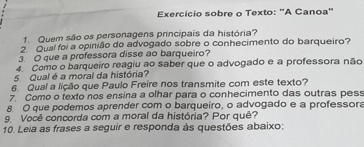 Exercício sobre o Texto: "A Canoa" 
1. Quem são os personagens principais da história? 
2. Qual foi a opinião do advogado sobre o conhecimento do barqueiro? 
3. O que a professora disse ao barqueiro? 
4. Como o barqueiro reagiu ao saber que o advogado e a professora não 
5. Qual é a moral da história? 
6. Qual a lição que Paulo Freire nos transmite com este texto? 
7. Como o texto nos ensina a olhar para o conhecimento das outras pess 
8. O que podemos aprender com o barqueiro, o advogado e a professora 
9. Você concorda com a moral da história? Por quê? 
10. Leia as frases a seguir e responda às questões abaixo: