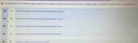 The newroven in Mr. Brown's bakery allows him to produce bread more efficiently and more cheaply. What is the MOST LIKELY effect for consumers?
A the price drops and the quantity demanded decreases
B the price rises and the quantity demanded decreases
C the price drops and the quanrity demanded increases
the price rises and the quantity demanded increases.
the price drops and demand increases