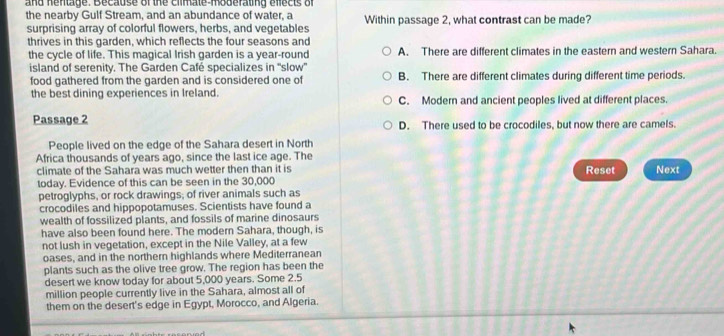 and hentage. Because of the climate-moderating effects of
the nearby Gulf Stream, and an abundance of water, a Within passage 2, what contrast can be made?
surprising array of colorful flowers, herbs, and vegetables
thrives in this garden, which reflects the four seasons and
the cycle of life. This magical Irish garden is a year-round A. There are different climates in the eastern and western Sahara.
island of serenity. The Garden Café specializes in 'slow' B. There are different climates during different time periods.
food gathered from the garden and is considered one of
the best dining experiences in Ireland. C. Modern and ancient peoples lived at different places.
Passage 2 D. There used to be crocodiles, but now there are camels.
People lived on the edge of the Sahara desert in North
Africa thousands of years ago, since the last ice age. The
climate of the Sahara was much wetter then than it is Reset Next
today. Evidence of this can be seen in the 30,000
petroglyphs, or rock drawings; of river animals such as
crocodiles and hippopotamuses. Scientists have found a
wealth of fossilized plants, and fossils of marine dinosaurs
have also been found here. The modern Sahara, though, is
not lush in vegetation, except in the Nile Valley, at a few
oases, and in the northern highlands where Mediterranean
plants such as the olive tree grow. The region has been the
desert we know today for about 5,000 years. Some 2.5
million people currently live in the Sahara, almost all of
them on the desert's edge in Egypt, Morocco, and Algeria.