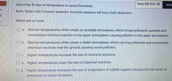 Select the 3 roles of temperature in ozone formation. Time left 0:41:28 Hide
d Note: Select only 3 correct answers. Incorrect answers will incur mark deduction.
0
Select one or more:
a. Warmer temperatures often create an unstable atmosphere, which brings pollutants upwards and
concentrate chemical reaction in the upper atmosphere, causing pollution in the upper atmosphere.
b. Warmer temperatures often create a stable atmosphere, which can trap pollutants and concentrate
chemical reactions near the ground, causing ozone pollution.
c. Higher temperatures increase the rate of chemical reactions.
d. Higher temperatures lower the rate of chemical reactions.
e. Higher temperature increases the rate of evaporation of volatile organic compounds that serve as
precursors to ozone formation.