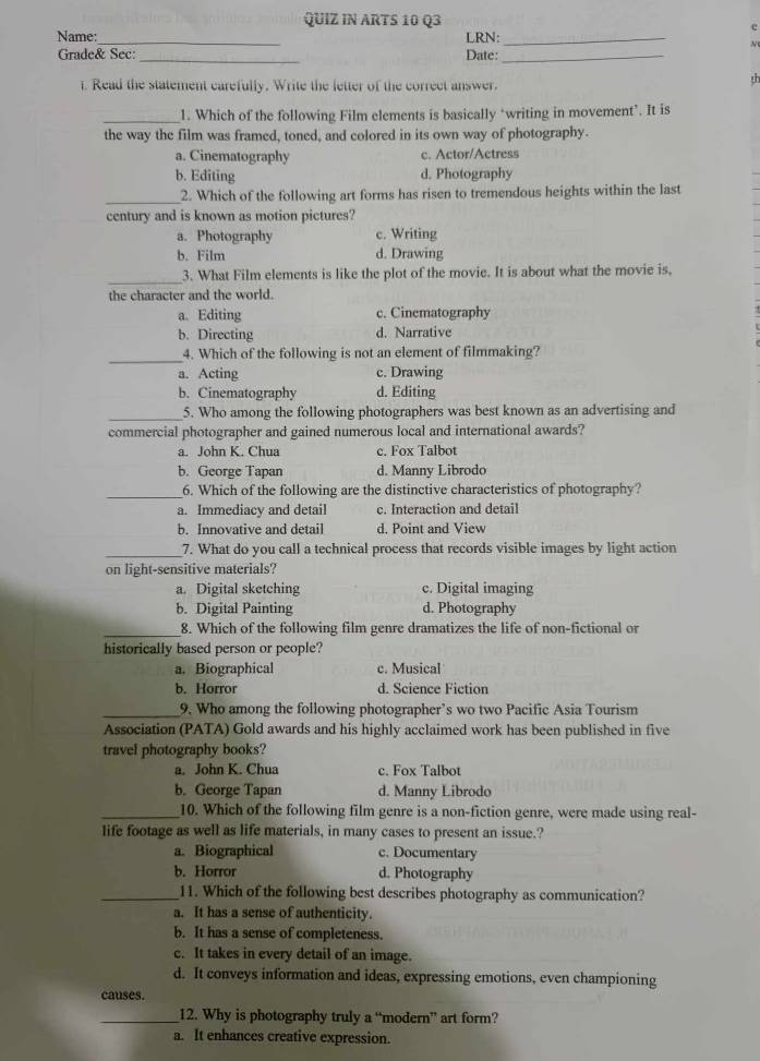 QUIZ IN ARTS 10 Q3
e
Name:_ LRN:_
N
Grade& Sec: _Date:_
1. Read the statement carefully. Write the letter of the correct answer.
th
_1. Which of the following Film elements is basically “writing in movement’. It is
the way the film was framed, toned, and colored in its own way of photography.
a. Cinematography c. Actor/Actress
b. Editing d. Photography
_
2. Which of the following art forms has risen to tremendous heights within the last
century and is known as motion pictures?
a. Photography c. Writing
b. Film d. Drawing
_3. What Film elements is like the plot of the movie. It is about what the movie is,
the character and the world.
a. Editing c. Cinematography
b. Directing d. Narrative
_
4. Which of the following is not an element of filmmaking?
a. Acting c. Drawing
b. Cinematography d. Editing
_5. Who among the following photographers was best known as an advertising and
commercial photographer and gained numerous local and international awards?
a. John K. Chua c. Fox Talbot
b. George Tapan d. Manny Librodo
__6. Which of the following are the distinctive characteristics of photography?
a. Immediacy and detail c. Interaction and detail
b. Innovative and detail d. Point and View
__7. What do you call a technical process that records visible images by light action
on light-sensitive materials?
a. Digital sketching c. Digital imaging
b. Digital Painting d. Photography
_8. Which of the following film genre dramatizes the life of non-fictional or
historically based person or people?
a. Biographical c. Musical
b. Horror d. Science Fiction
_9. Who among the following photographer’s wo two Pacific Asia Tourism
Association (PATA) Gold awards and his highly acclaimed work has been published in five
travel photography books?
a. John K. Chua c. Fox Talbot
b. George Tapan d. Manny Librodo
_10. Which of the following film genre is a non-fiction genre, were made using real-
life footage as well as life materials, in many cases to present an issue.?
a. Biographical c. Documentary
b. Horror d. Photography
_11. Which of the following best describes photography as communication?
a. It has a sense of authenticity.
b. It has a sense of completeness.
c. It takes in every detail of an image.
d. It conveys information and ideas, expressing emotions, even championing
causes.
_12. Why is photography truly a “modern” art form?
a. It enhances creative expression.