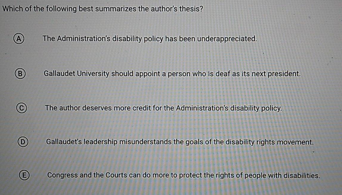 Which of the following best summarizes the author's thesis?
A The Administration's disability policy has been underappreciated.
B Gallaudet University should appoint a person who is deaf as its next president.
C The author deserves more credit for the Administration’s disability policy.
D Gallaudet's leadership misunderstands the goals of the disability rights movement.
Congress and the Courts can do more to protect the rights of people with disabilities.