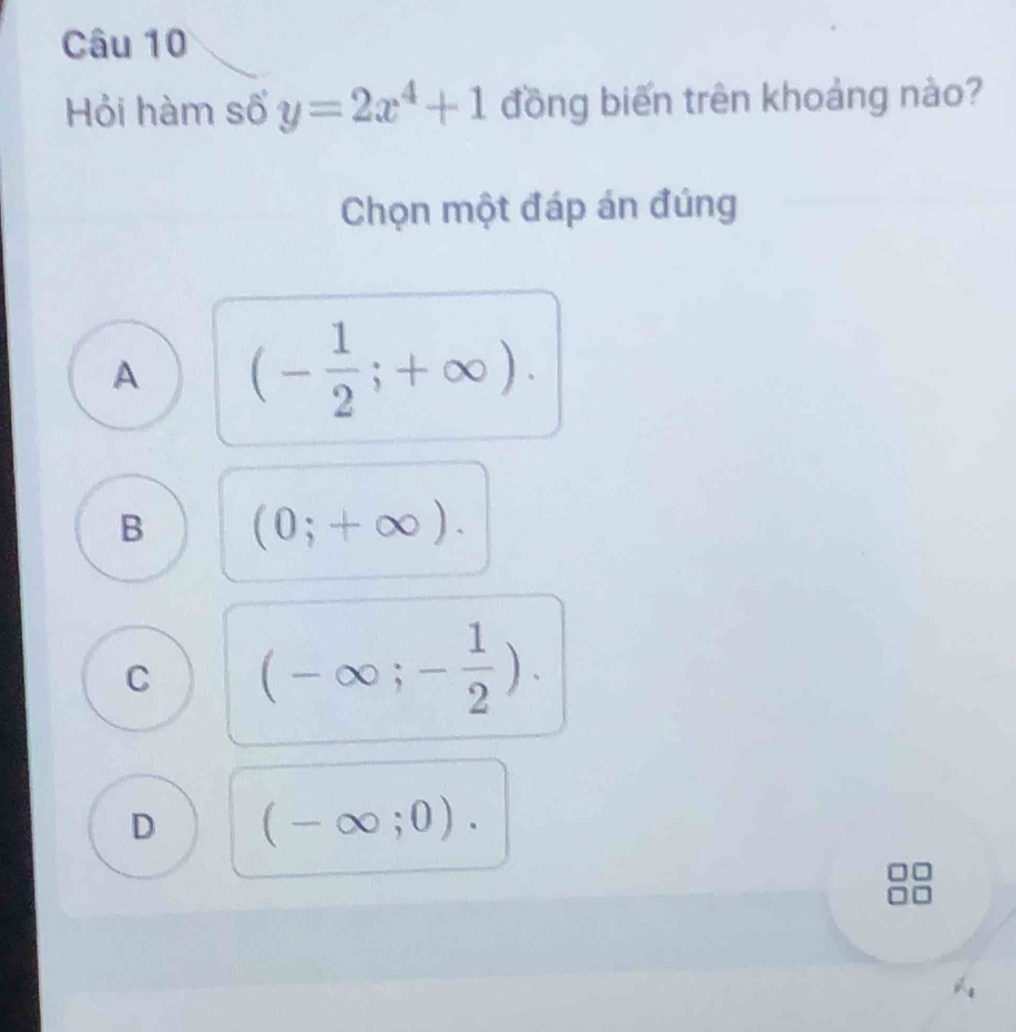 Hỏi hàm số y=2x^4+1 đồng biến trên khoảng nào?
Chọn một đáp án đúng
A (- 1/2 ;+∈fty ).
B (0;+∈fty ).
C (-∈fty ;- 1/2 ).
D (-∈fty ;0).