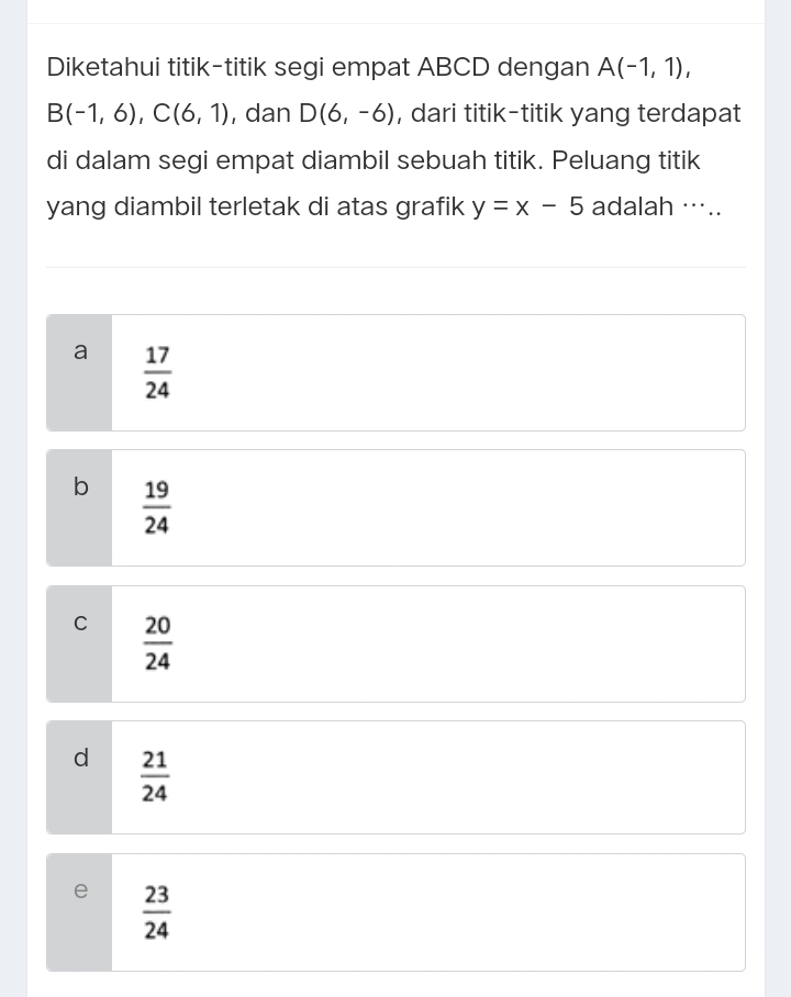 Diketahui titik-titik segi empat ABCD dengan A(-1,1),
B(-1,6), C(6,1) , dan D(6,-6) , dari titik-titik yang terdapat
di dalam segi empat diambil sebuah titik. Peluang titik
yang diambil terletak di atas grafik y=x-5 adalah …..
a  17/24 
b  19/24 
C  20/24 
d  21/24 
e  23/24 