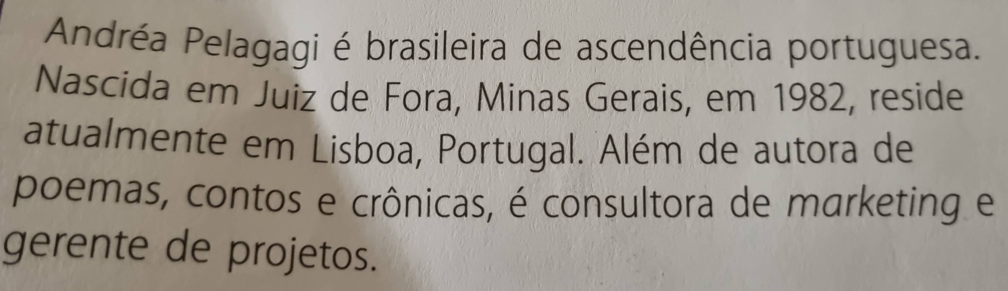 Andréa Pelagagi é brasileira de ascendência portuguesa. 
Nascida em Juiz de Fora, Minas Gerais, em 1982, reside 
atualmente em Lisboa, Portugal. Além de autora de 
poemas, contos e crônicas, é consultora de marketing e 
gerente de projetos.