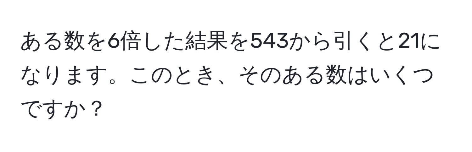 ある数を6倍した結果を543から引くと21になります。このとき、そのある数はいくつですか？