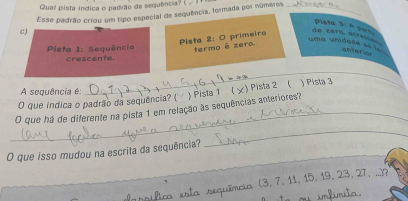 Qual pista indica o padrão da sequência? ( 
Esse padrão criou um tipo especial de sequência, formada por números_
Pista 3: A partia
c)
Pista 2: O primeiro
de zero, acrescen
Pista 1: Sequência
termo é zero.
u m a ida a t anterior.
crescente.
A sequência é:
_
_
O que indica o padrão da sequência? ( ) Pista 1 ( ×) Pista 2 ( ) Pista 3
O que há de diferente na pista 1 em relação às sequências anteriores?
O que isso mudou na escrita da sequência?
_
(3, 7, 11, 15, 19, 23, 27, ...)?