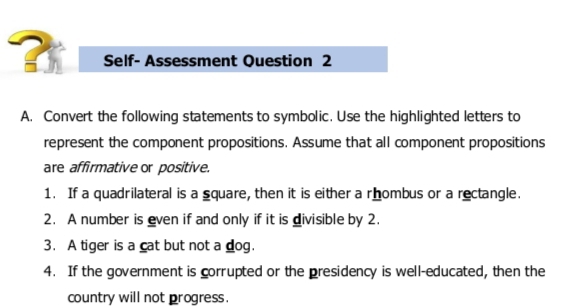 ? Self- Assessment Question 2 
A. Convert the following statements to symbolic. Use the highlighted letters to 
represent the component propositions. Assume that all component propositions 
are affirmative or positive. 
1. If a quadrilateral is a square, then it is either a rhombus or a rectangle. 
2. A number is even if and only if it is divisible by 2. 
3. A tiger is a cat but not a dog. 
4. If the government is corrupted or the presidency is well-educated, then the 
country will not progress.