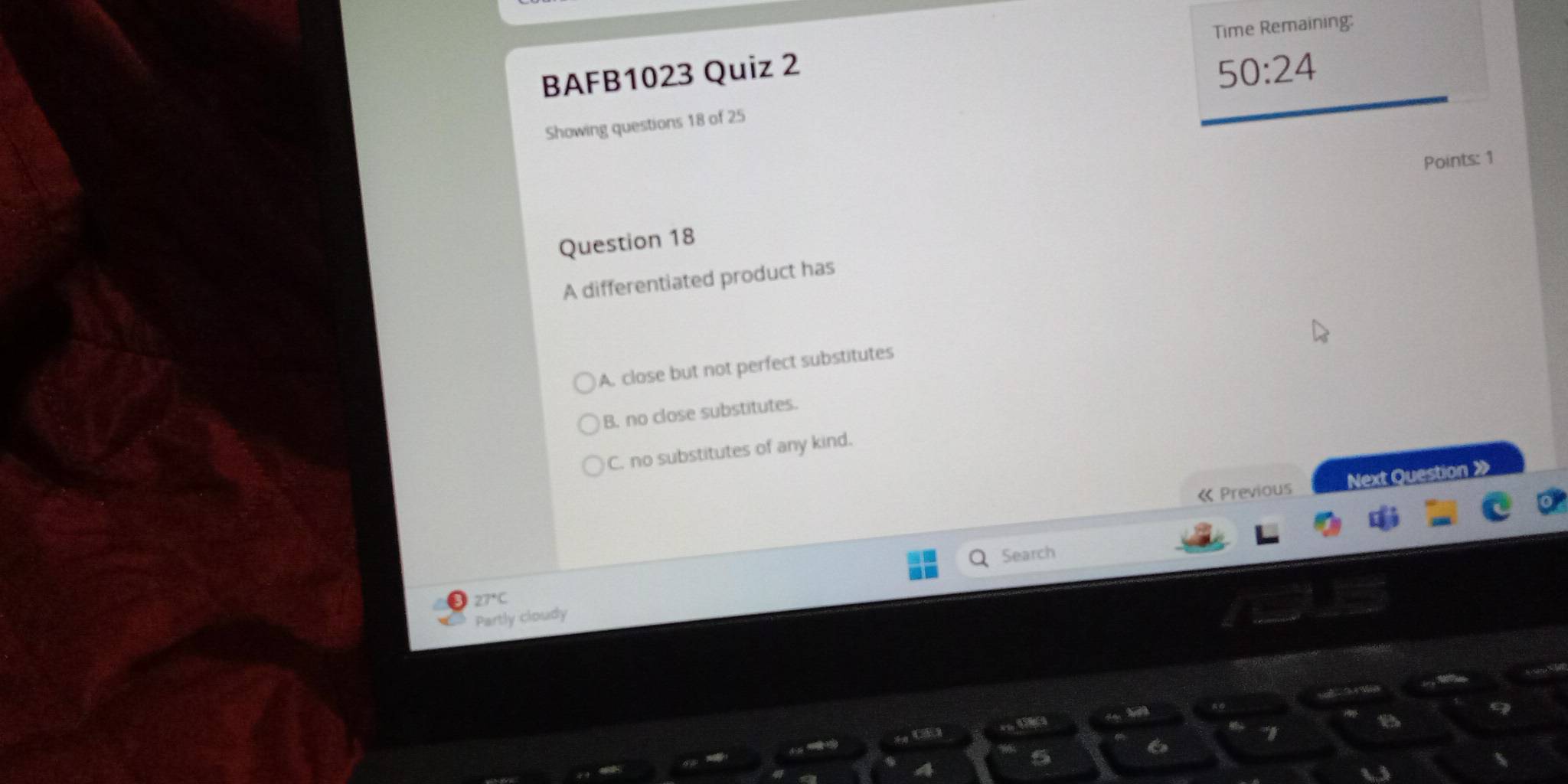 BAFB1023 Quiz 2 Time Remaining:
50:24 
Showing questions 18 of 25
Points: 1
Question 18
A differentiated product has
)A. close but not perfect substitutes
B. no close substitutes.
C. no substitutes of any kind.
« Previous Next Question 》
Search
27°C
Partly cloudy