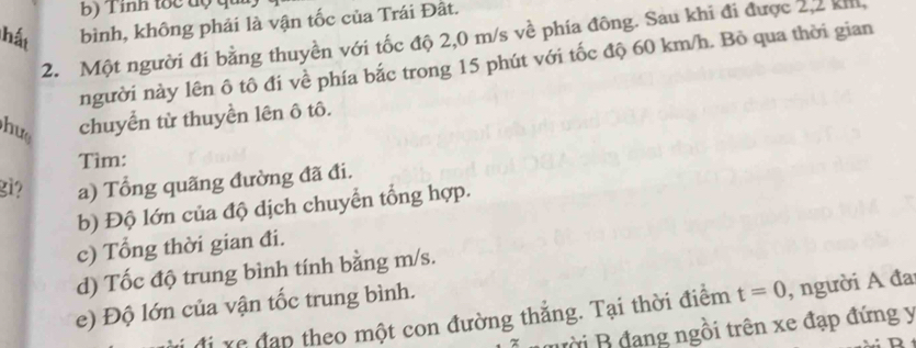 Tinh tốc độ qu 
hất bình, không phải là vận tốc của Trái Đất. 
2. Một người đi bằng thuyền với tốc độ 2,0 m/s về phía đông. Sau khi đi được 2,2 kh, 
người này lên ô tô đi về phía bắc trong 15 phút với tốc độ 60 km/h. Bỏ qua thời gian 
hu chuyển từ thuyền lên ô tô. 
Tìm: 
gi? a) Tổng quãng đường đã đi. 
b) Độ lớn của độ dịch chuyển tổng hợp. 
c) Tổng thời gian đi. 
d) Tốc độ trung bình tính bằng m/s. 
e) Độ lớn của vận tốc trung bình. 
đi xe đạp theo một con đường thắng. Tại thời điểm t=0 , người A đa 
mười B đang ngồi trên xe đạp đứng y