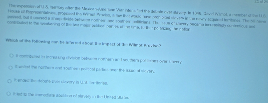 of 25
The expansion of U.S. territory after the Mexican-American War intensified the debate over slavery. In 1846, David Wilmot, a member of the U.S.
House of Representatives, proposed the Wilmot Proviso, a law that would have prohibited slavery in the newly acquired territories. The bill never
passed, but it caused a sharp divide between northern and southern politicians. The issue of slavery became increasingly contentious and
contributed to the weakening of the two major political parties of the time, further polarizing the nation.
Which of the following can be inferred about the impact of the Wilmot Proviso?
It contributed to increasing division between northern and southern politicians over slavery.
It united the northern and southem political parties over the issue of slavery.
It ended the debate over slavery in U.S. territories.
It led to the immediate abolition of slavery in the United States.