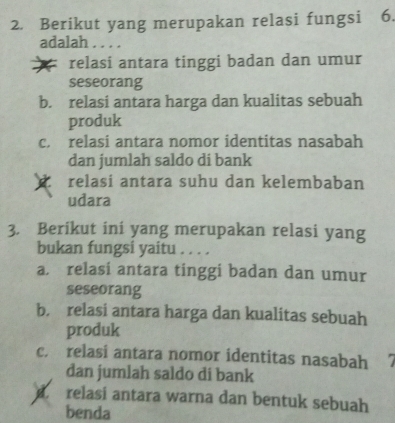 Berikut yang merupakan relasi fungsi 6.
adalah . . . .
relasi antara tinggi badan dan umur
seseorang
b. relasi antara harga dan kualitas sebuah
produk
c. relasi antara nomor identitas nasabah
dan jumlah saldo di bank
relasi antara suhu dan kelembaban
udara
3. Berikut ini yang merupakan relasi yang
bukan fungsi yaitu . . . .
a. relasi antara tinggi badan dan umur
seseorang
b. relasi antara harga dan kualitas sebuah
produk
c. relasi antara nomor identitas nasabah
dan jumlah saldo di bank
relasi antara warna dan bentuk sebuah
benda