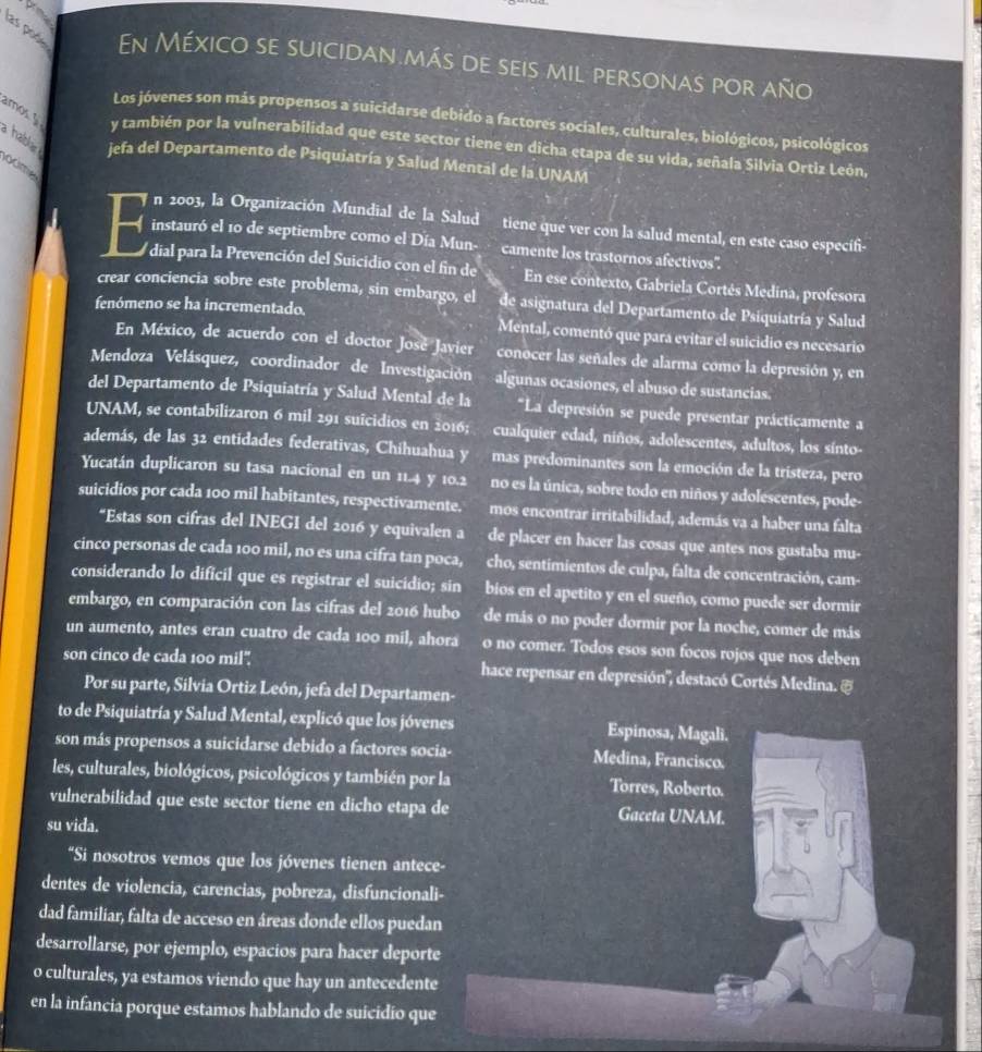 las pode En México se suicidan más de seis mil personas por año
Los jóvenes son más propensos a suicidarse debido a factores sociales, culturales, biológicos, psicológicos
amos 5 a hablar jefa del Departamento de Psiquiatría y Salud Mental de la UNAM
y también por la vulnerabilidad que este sector tiene en dicha etapa de su vida, señala Silvia Ortiz León.
oume
n 2003, la Organización Mundial de la Salud tiene que ver con la salud mental, en este caso especifi-
instauró el 10 de septiembre como el Día Mun- camente los trastornos afectivos".
dial para la Prevención del Suicidio con el fin de En ese contexto, Gabriela Cortés Medina, profesora
crear conciencia sobre este problema, sin embargo, el de asignatura del Departamento de Psiquiatría y Salud
fenómeno se ha incrementado.
Mental, comentó que para evitar el suicidio es necesario
En México, de acuerdo con el doctor José Javier conocer las señales de alarma como la depresión y, en
Mendoza Velásquez, coordinador de Investigación algunas ocasiones, el abuso de sustancias.
del Departamento de Psiquiatría y Salud Mental de la *La depresión se puede presentar prácticamente a
UNAM, se contabilizaron 6 mil 291 suicidios en 2016; cualquier edad, niños, adolescentes, adultos, los sínto-
además, de las 32 entidades federativas, Chihuahua y mas predominantes son la emoción de la tristeza, pero
Yucatán duplicaron su tasa nacional en un 11.4 y 10.2 no es la única, sobre todo en niños y adolescentes, pode-
suicidios por cada 100 mil habitantes, respectivamente. mos encontrar irritabilidad, además va a haber una falta
“Estas son cifras del INEGI del 2016 y equivalen a de placer en hacer las cosas que antes nos gustaba mu-
cinco personas de cada 100 mil, no es una cifra tan poca, cho, sentimientos de culpa, falta de concentración, cam-
considerando lo dificil que es registrar el suicidio; sin bios en el apetito y en el sueño, como puede ser dormir
embargo, en comparación con las cifras del 2016 hubo de más o no poder dormir por la noche, comer de más
un aumento, antes eran cuatro de cada 100 mil, ahora o no comer. Todos esos son focos rojos que nos deben
son cinco de cada 100 mil". hace repensar en depresión'', destacó Cortés Medina. &
Por su parte, Silvia Ortiz León, jefa del Departamen-
to de Psiquiatría y Salud Mental, explicó que los jóvenes Espinosa, Magali.
son más propensos a suicidarse debido a factores socia- Medina, Francisco.
les, culturales, biológicos, psicológicos y también por la Torres, Roberto.
vulnerabilidad que este sector tiene en dicho etapa de Gaceta UNAM.
su vida.
"Si nosotros vemos que los jóvenes tienen antece-
.
dentes de violencia, carencias, pobreza, disfuncionali-
dad familiar, falta de acceso en áreas donde ellos puedan
desarrollarse, por ejemplo, espacios para hacer deporte
o culturales, ya estamos viendo que hay un antecedente
en la infancia porque estamos hablando de suícidio que