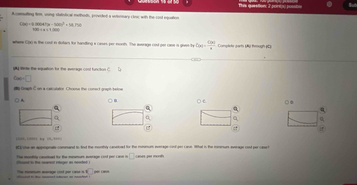  This question: 2 point(s) possible Sub
A consulting firm, using statistical methods, provided a veterinary clinic with the cost equation
C(x)=0.00047(x-500)^3+58.750
100≤ x≤ 1.000
where C(x) is the cost in dollars for handling x cases per month. The average cost per case is given by overline C(x)= C(x)/x  Complete parts (A) through (C)
(A) Write the equation for the average cost function overline C
C(x)=□
(B) Graph  3/1  on a calculator. Choose the correct graph below
A.
B.
C.
D
a
B
[100,1200] by [0,500]
(C) Use an appropnate command to find the monthly caseload for the minimum average cost per case. What is the minimum average cost per case?
The monthly caseload for the minimum average cost per case is □ cases per month
(Round to the nearest integer as needed )
The minimum average cost per case is s□
Cnoed to the nearent intener as nended per case