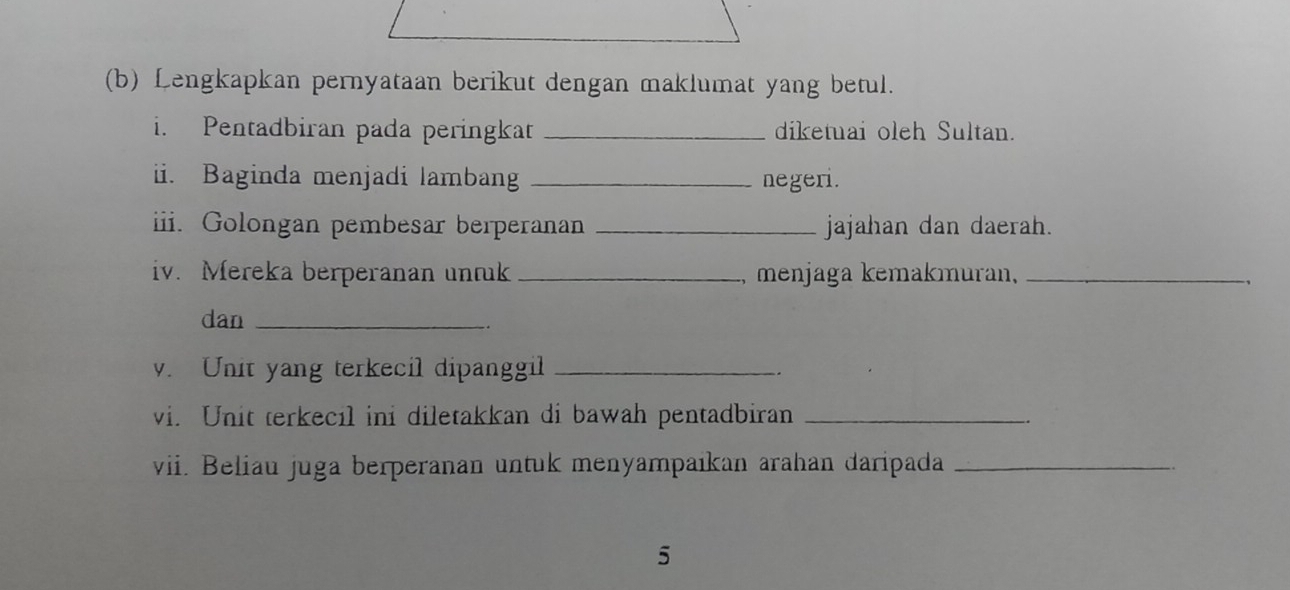 Lengkapkan pernyataan berikut dengan maklumat yang betul. 
i. Pentadbiran pada peringkat _diketuai oleh Sultan. 
ii. Baginda menjadi lambang _negeri. 
iii. Golongan pembesar berperanan _jajahan dan daerah. 
iv. Mereka berperanan untuk _, menjaga kemakmuran,_ 
dan_ 
v. Unit yang terkecil dipanggil_ 
vi. Unit terkecil ini diletakkan di bawah pentadbiran_ 
vii. Beliau juga berperanan untuk menyampaıkan arahan daripada_ 
5