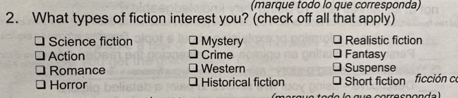 (marque todo lo que corresponda)
2. What types of fiction interest you? (check off all that apply)
Science fiction Mystery Realistic fiction
Action Crime Fantasy
Romance Western Suspense
Horror Historical fiction Short fiction ficción co