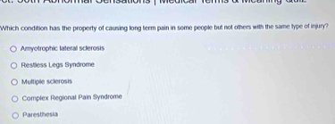 Which condition has the property of causing long term pain in some people but not others with the same type of injury?
Amyotrophic lateral sclerosis
Restless Legs Syndrome
Multiple sclerosis
Complex Regional Pain Syndrome
Paresthesia