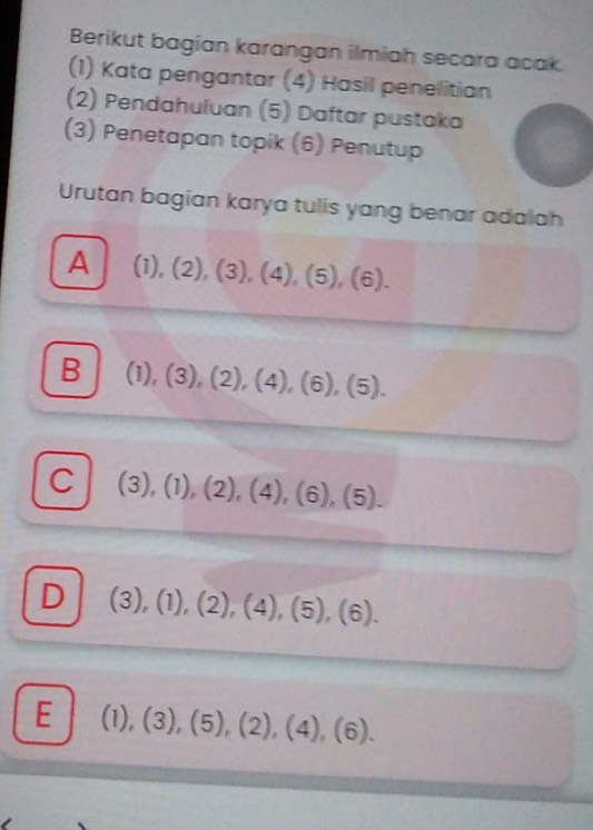 Berikut bagian karangan ilmiah secara acak.
(1) Kata pengantar (4) Hasil penelitian
(2) Pendahuluan (5) Daftar pustaka
(3) Penetapan topik (6) Penutup
Urutan bagian karya tulis yang benar adalah
A (1),(2),(3), (4),(5),(6).
B (1),(3),(2), (4), (6), (5).
C (3), (1), (2), (4), (6), (5).
D (3),(1),(2),(4),(5),(6).
E (1),(3),(5), (2), (4), (6).