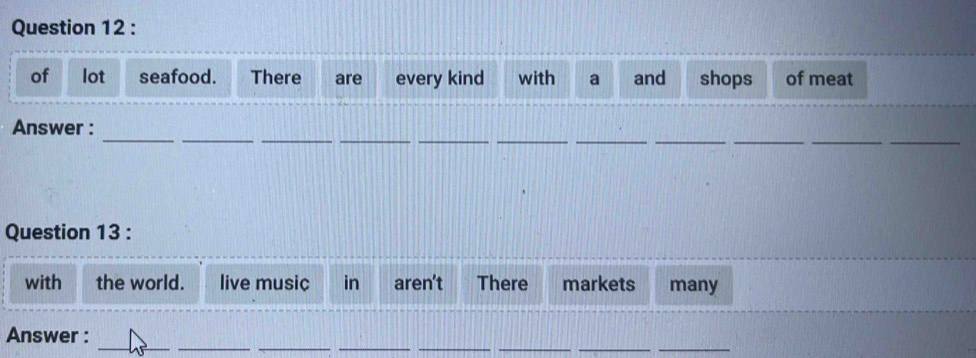 of lot seafood. There are every kind with a and shops of meat 
_ 
__ 
__ 
_ 
_ 
__ 
__ 
Answer : 
Question 13 : 
with the world. live music in aren’t There markets many 
_ 
__ 
_ 
__ 
__ 
Answer :