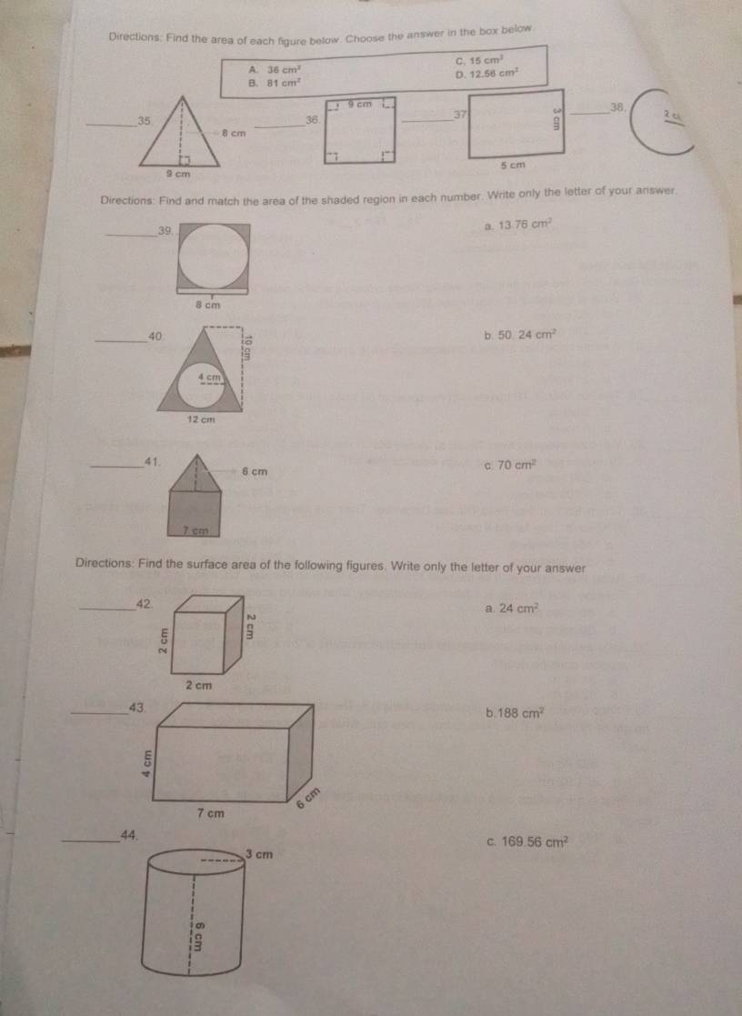 Directions: Find the area of each figure below. Choose the answer in the box below
C. 15cm^2
A. 36cm^2 12.56cm^2
D.
B. 81cm^2
9cm38.
_36.
_

Directions: Find and match the area of the shaded region in each number. Write only the letter of your answer
_39
a. 13.76cm^2
_40
b. 50.24cm^2
4 cm
12 cm
_41
c 70cm^2
Directions: Find the surface area of the following figures. Write only the letter of your answer
_42
a. 24cm^2
_
b. 188cm^2
_44.
c. 169.56cm^2