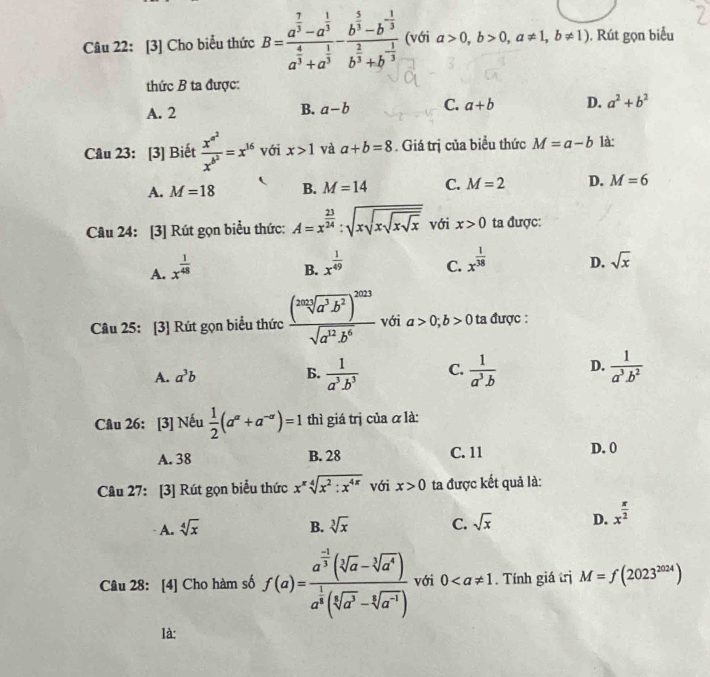 [3] Cho biểu thức B=frac a^(frac 7)3-a^(frac 1)3a^(frac 4)3+a^(frac 1)3-frac b^(frac 5)3-b^(-frac 1)3b^(frac 2)3+b^(-frac 1)3 (với a>0,b>0,a!= 1,b!= 1). Rút gọn biểu
thức B ta được:
A. 2
B. a-b
C. a+b D. a^2+b^2
Câu 23: [3] Biết frac x^(a^2)x^(b^2)=x^(16) với x>1 và a+b=8. Giá trị của biểu thức M=a-b là:
A. M=18 B. M=14 C. M=2 D. M=6
Câu 24: [3] Rút gọn biểu thức: A=x^(frac 23)24:sqrt(xsqrt xsqrt x) với x>0 ta được:
A. x^(frac 1)48
B. x^(frac 1)49
C. x^(frac 1)38 sqrt(x)
D.
Câu 25: [3] Rút gọn biểu thức frac (frac 202sqrt[3](a^3b^2))^2023sqrt(a^(12)b^6) với a>0;b>0 ta được :
C.
D.
A. a^3b B.  1/a^3.b^3   1/a^3.b   1/a^3· b^2 
Câu 26: [3] Nếu  1/2 (a^(alpha)+a^(-alpha))=1 thì giá trị của α là:
A. 38 B. 28 C. 11
D. 0
Câu 27: [3] Rút gọn biểu thức x^xsqrt[4](x^2:x^(4x)) với x>0 ta được kết quả là:
A. sqrt[4](x) B. sqrt[3](x) C. sqrt(x) D. x^(frac π)2
Câu 28: [4] Cho hàm số f(a)=frac a^(frac -1)3(sqrt[3](a)-sqrt[3](a^4))a^(frac 1)3(sqrt[5](a^3)-sqrt[3](a^(-1))) với 0. Tính giá trị M=f(2023^(2024))
là: