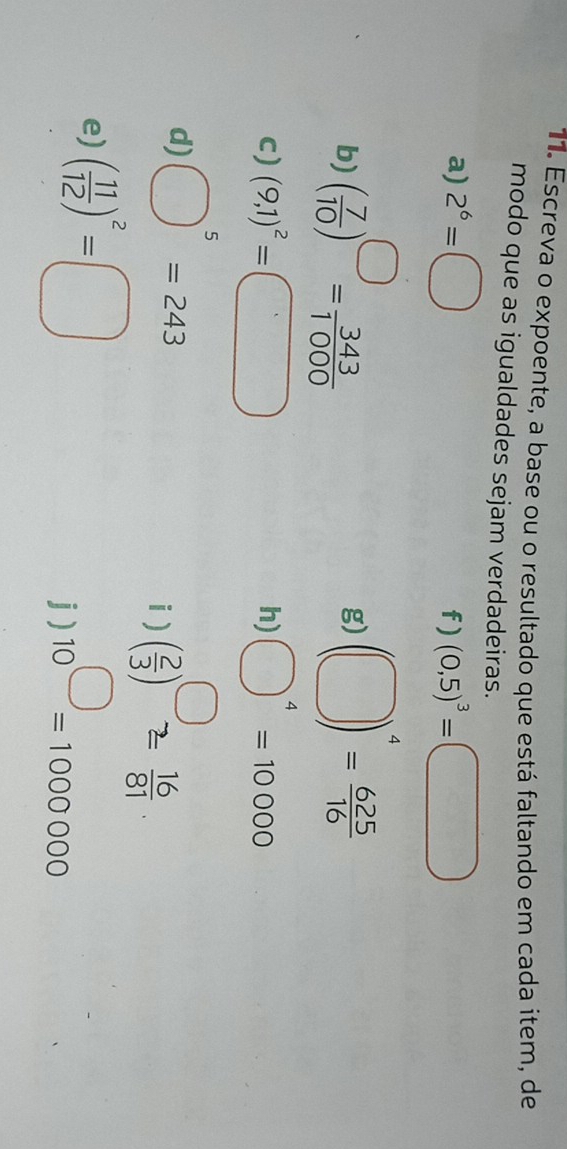 Escreva o expoente, a base ou o resultado que está faltando em cada item, de 
modo que as igualdades sejam verdadeiras. 
a) 2^6=□ (0,5)^3=□
f) 
b) ( 7/10 )^□ = 343/1000  (□ )^4= 625/16 
g) 
c) (9,1)^2=□ bigcirc^4=10000
h) 
d) bigcirc^5=243 ( 2/3 )^□ = 16/81 . 
i ) 
e) ( 11/12 )^2=□
j) 10^(□)=1000000