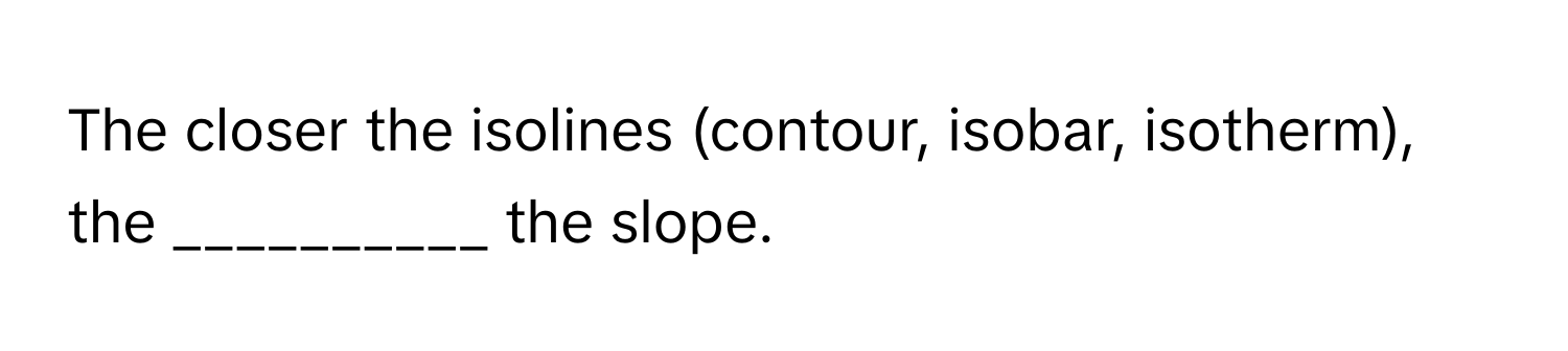 The closer the isolines (contour, isobar, isotherm), the __________ the slope.