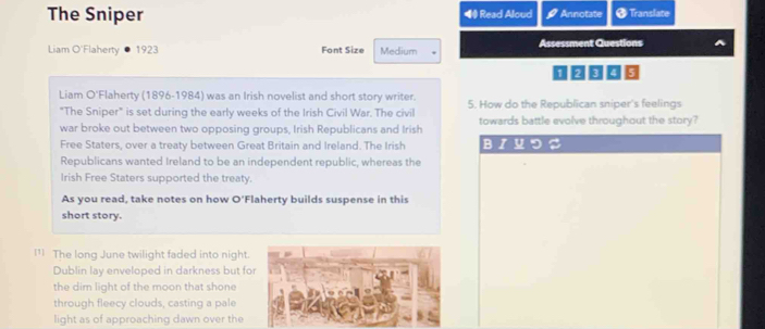 The Sniper ◀ Read Aloud Annotate *Translate 
Liam O'Flaherty 1923 Font Size Medium Assessment Questions
1 2 3 4 5
Liam O'Flaherty (1896-1984) was an Irish novelist and short story writer. 5. How do the Republican sniper's feelings 
"The Sniper" is set during the early weeks of the Irish Civil War. The civil 
war broke out between two opposing groups, Irish Republicans and Irish towards battle evolve throughout the story? 
Free Staters, over a treaty between Great Britain and Ireland. The Irish BIーつ 
Republicans wanted Ireland to be an independent republic, whereas the 
Irish Free Staters supported the treaty. 
As you read, take notes on how O'Flaherty builds suspense in this 
short story. 
I¹ The long June twilight faded into night 
Dublin lay enveloped in darkness but fo 
the dim light of the moon that shone 
through fleecy clouds, casting a pale 
light as of approaching dawn over the